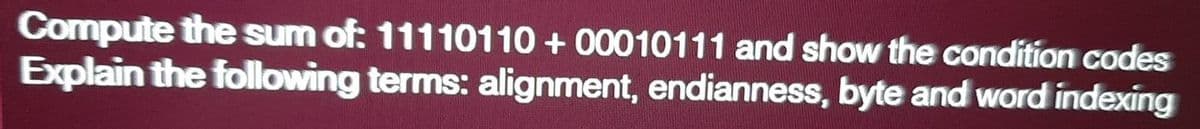 Compute the sum of: 11110110 + 00010111 and show the condition codes
Explain the following terms: alignment, endianness, byte and word indexing
