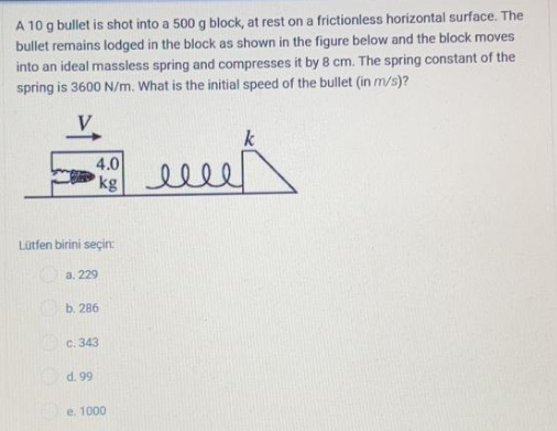 A 10 g bullet is shot into a 500 g block, at rest on a frictionless horizontal surface. The
bullet remains lodged in the block as shown in the figure below and the block moves
into an ideal massless spring and compresses it by 8 cm. The spring constant of the
spring is 3600 N/m. What is the initial speed of the bullet (in m/s)?
k
4.0
kg
elle
Lütfen birini seçin:
a. 229
b. 286
c. 343
d. 99
e. 1000
