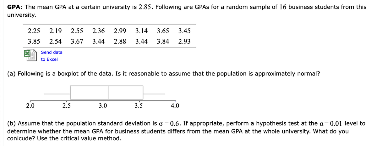 GPA: The mean GPA at a certain university is 2.85. Following are GPAS for a random sample of 16 business students from this
university.
2.25
2.19
2.55
2.36
2.99
3.14
3.65
3.45
3.85
2.54
3.67
3.44
2.88
3.44
3.84
2.93
Send data
to Excel
(a) Following is a boxplot of the data. Is it reasonable to assume that the population is approximately normal?
2.0
2.5
3.0
3.5
4.0
0.6. If appropriate, perform a hypothesis test at the a= 0.01 level to
(b) Assume that the population standard deviation is o =
determine whether the mean GPA for business students differs from the mean GPA at the whole university. What do you
conlcude? Use the critical value method.
