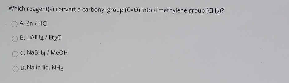 Which reagent(s) convert a carbonyl group (C=O) into a methylene group (CH2)?
O A. Zn / HCI
O B. LIAIH4 / Et20
O C. NABH4 / MeOH
D. Na in liq. NH3
