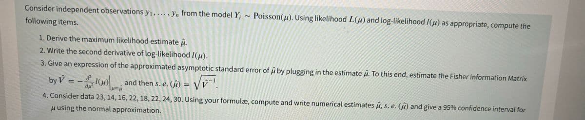 Consider independent observations y₁, ..., yn from the model Y; ~ Poisson(u). Using likelihood L(u) and log-likelihood 1(μ) as appropriate, compute the
following items.
1. Derive the maximum likelihood estimate .
2. Write the second derivative of log-likelihood 1(u).
3. Give an expression of the approximated asymptotic standard error of û by plugging in the estimate . To this end, estimate the Fisher Information Matrix
by ý = − 3 -/-1(μ) |µ=û and then s. e. (μ)
(û) =
4. Consider data 23, 14, 16, 22, 18, 22, 24, 30. Using your formulæ, compute and write numerical estimates û, s. e. (û) and give a 95% confidence interval for
μ using the normal approximation.
= √√₁²¹
VEI