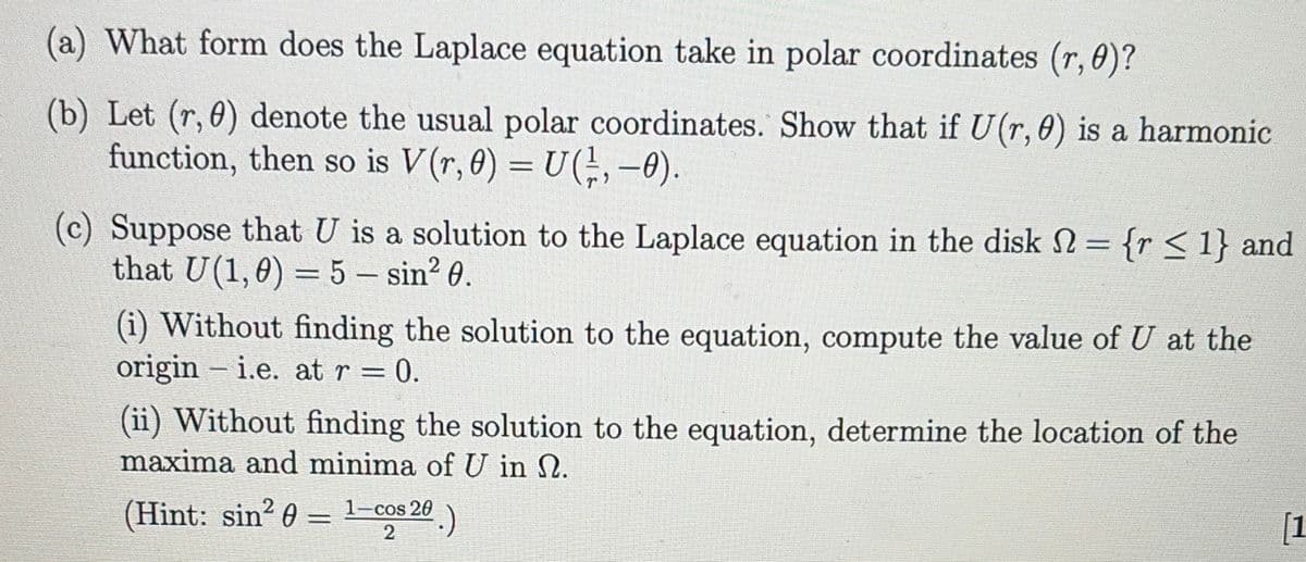 (a) What form does the Laplace equation take in polar coordinates (r, 0)?
(b) Let (r, 0) denote the usual polar coordinates. Show that if U(r, 0) is a harmonic
function, then so is V(r, 0) = U(, -0).
(c) Suppose that U is a solution to the Laplace equation in the disk = {r < 1} and
that U (1,0) = 5 – sin² 0.
(i) Without finding the solution to the equation, compute the value of U at the
origini.e. at r
0.
-
(ii) Without finding the solution to the equation, determine the location of the
maxima and minima of U in N.
(Hint: sin2 0 - 1-cos 20
=
2
[1