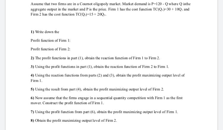 Assume that two firms are in a Cournot oligopoly market. Market demand is P=120 - Q where Q isthe
aggregate output in the market and P is the price. Firm 1 has the cost function TC(Q.)=30 + 10Q; and
Firm 2 has the cost function TC(Q.)=15+ 20Q.
1) Write down the
Profit function of Fim 1:
Profit function of Fim 2:
2) The profit functions in part (1), obtain the reaction function of Firm 1 to Firm 2.
3) Using the profit functions in part (1), obtain the reaction function of Firm 2 to Firm 1.
4) Using the reaction functions from parts (2) and (3), obtain the profit maximizing output level of
Firm 1.
5) Using the result from part (4), obtain the profit maximizing output level of Firm 2.
6) Now assume that the firms engage in a sequential quantity competition with Firm 1 as the first
mover. Construct the profit function of Firm 1.
7) Using the profit function from part (6), obtain the profit maximizing output level of Firm 1.
8) Obtain the profit maximizing output level of Firm 2.
