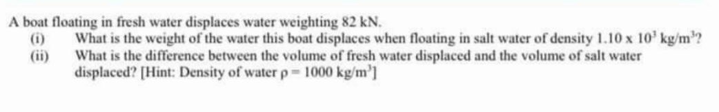 A boat floating in fresh water displaces water weighting 82 kN.
(1)
(ii)
What is the weight of the water this boat displaces when floating in salt water of density 1.10 x 10³ kg/m³?
What is the difference between the volume of fresh water displaced and the volume of salt water
displaced? [Hint: Density of water p-1000 kg/m³]