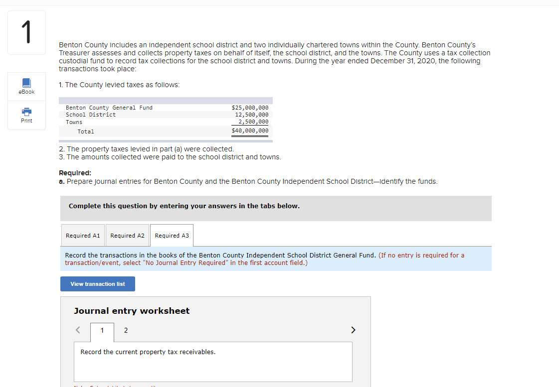 1
Benton County includes an independent school district and two individually chartered towns within the County. Benton County's
Treasurer assesses and collects property taxes on behalf of itself, the school district, and the towns. The County uses a tax collection
custodial fund to record tax collections for the school district and towns. During the year ended December 31, 2020, the following
transactions took place:
1. The County levied taxes as follows:
eBook
Print
Benton County General Fund
School District
Towns
Total
2. The property taxes levied in part (a) were collected.
3. The amounts collected were paid to the school district and towns.
Required:
a. Prepare Journal entries for Benton County and the Benton County Independent School District-Identify the funds.
Complete this question by entering your answers in the tabs below.
Required A1 Required A2 Required A3
Record the transactions in the books of the Benton County Independent School District General Fund. (If no entry is required for a
transaction/event, select "No Journal Entry Required" in the first account field.)
View transaction list
Journal entry worksheet
$25,000,000
12,500,000
2,500,000
$40,000,000
<
1
2
Record the current property tax receivables.
>
