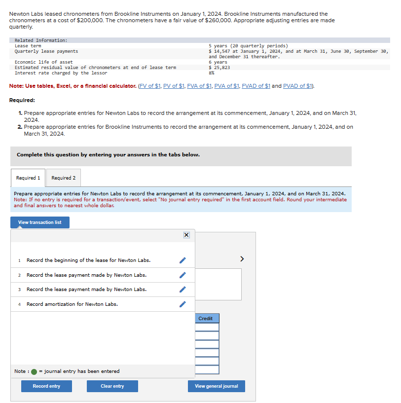 Newton Labs leased chronometers from Brookline Instruments on January 1, 2024. Brookline Instruments manufactured the
chronometers at a cost of $200,000. The chronometers have a fair value of $260,000. Appropriate adjusting entries are made
quarterly.
Related Information:
Lease term
Quarterly lease payments
Economic life of asset
Estimated residual value of chronometers at end of lease term
Interest rate charged by the lessor
Note: Use tables, Excel, or a financial calculator. (FV of $1, PV of $1. FVA of $1, PVA of $1. FVAD of $1 and PVAD of $1).
Required:
1. Prepare appropriate entries for Newton Labs to record the arrangement at its commencement, January 1, 2024, and on March 31,
2024.
Complete this question by entering your answers in the tabs below.
2. Prepare appropriate entries for Brookline Instruments to record the arrangement at its commencement, January 1, 2024, and on
March 31, 2024.
View transaction list
Required 1 Required 2
Prepare appropriate entries for Newton Labs to record the arrangement at its commencement, January 1, 2024, and on March 31, 2024.
Note: If no entry is required for a transaction/event, select "No journal entry required" in the first account field. Round your intermediate
and final answers to nearest whole dollar.
1 Record the beginning of the lease for Newton Labs.
Record the lease payment made by Newton Labs.
Record the lease payment made by Newton Labs.
2
3
لیا
4 Record amortization for Newton Labs.
Note :
5 years (20 quarterly periods)
$ 14,547 at January 1, 2824, and at March 31, June 30, September 30,
and December 31 thereafter.
= journal entry has been entered
6 years
$ 25,823
Record entry
Clear entry
/
Credit
View general journal