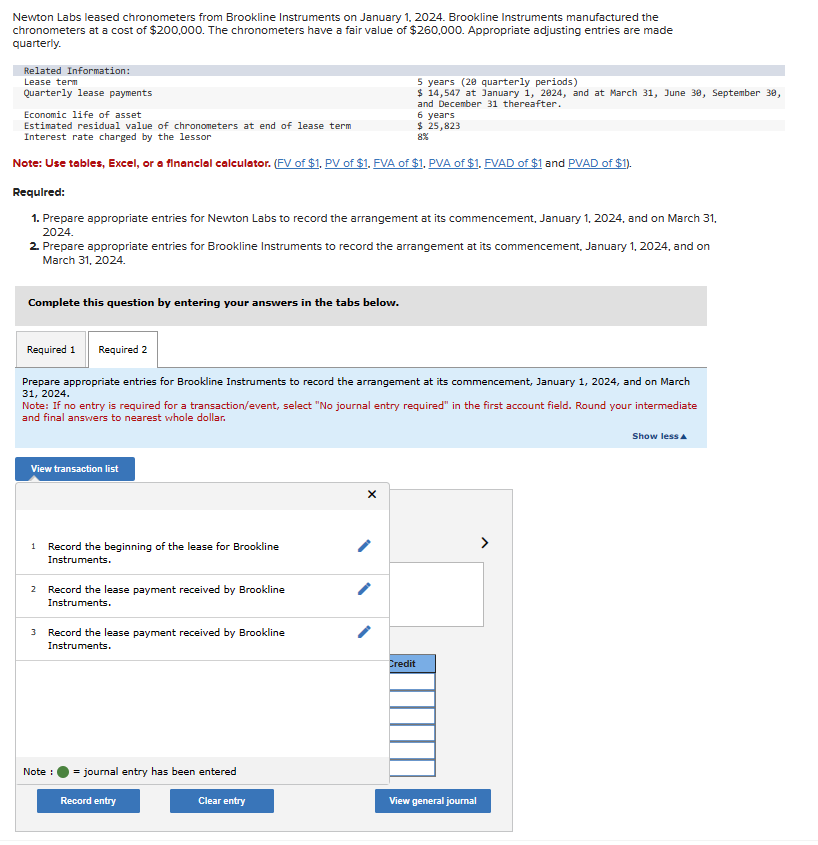 Newton Labs leased chronometers from Brookline Instruments on January 1, 2024. Brookline Instruments manufactured the
chronometers at a cost of $200,000. The chronometers have a fair value of $260,000. Appropriate adjusting entries are made
quarterly.
Related Information:
Lease term
Quarterly lease payments
Economic life of asset
Estimated residual value of chronometers at end of lease term
Interest rate charged by the lessor
Note: Use tables, Excel, or a financial calculator. (FV of $1. PV of $1, FVA of $1, PVA of $1. FVAD of $1 and PVAD of $1).
Complete this question by entering your answers in the tabs below.
Required:
1. Prepare appropriate entries for Newton Labs to record the arrangement at its commencement, January 1, 2024, and on March 31,
2024.
2. Prepare appropriate entries for Brookline Instruments to record the arrangement at its commencement, January 1, 2024, and on
March 31, 2024.
View transaction list
Required 1 Required 2
Prepare appropriate entries for Brookline Instruments to record the arrangement at its commencement, January 1, 2024, and on March
31, 2024.
Note: If no entry is required for a transaction/event, select "No journal entry required" in the first account field. Round your intermediate
and final answers to nearest whole dollar.
1 Record the beginning of the lease for Brookline
Instruments.
2 Record the lease payment received by Brookline
Instruments.
3 Record the lease payment received by Brookline
Instruments.
Note :
5 years (20 quarterly periods)
$ 14,547 at January 1, 2024, and at March 31, June 30, September 30,
and December 31 thereafter.
) = journal entry has been entered
Record entry
6 years
$ 25,823
8%
Clear entry
Credit
View general journal
Show less A