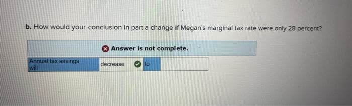 b. How would your conclusion in part a change if Megan's marginal tax rate were only 28 percent?
Annual tax savings
will
Answer is not complete.
decrease
to