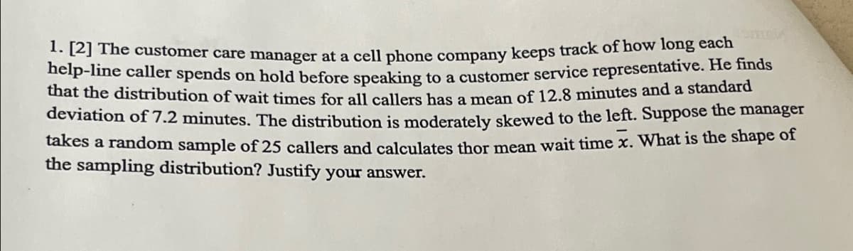 1. [2] The customer care manager at a cell phone company keeps track of how long each
help-line caller spends on hold before speaking to a customer service representative. He finds
that the distribution of wait times for all callers has a mean of 12.8 minutes and a standard
deviation of 7.2 minutes. The distribution is moderately skewed to the left. Suppose the manager
takes a random sample of 25 callers and calculates thor mean wait time x. What is the shape of
the sampling distribution? Justify your answer.