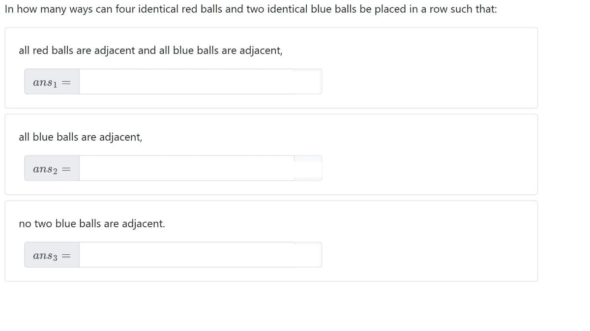 In how many ways can four identical red balls and two identical blue balls be placed in a row such that:
all red balls are adjacent and all blue balls are adjacent,
ans1 =
all blue balls are adjacent,
ans2 =
no two blue balls are adjacent.
ans3 =