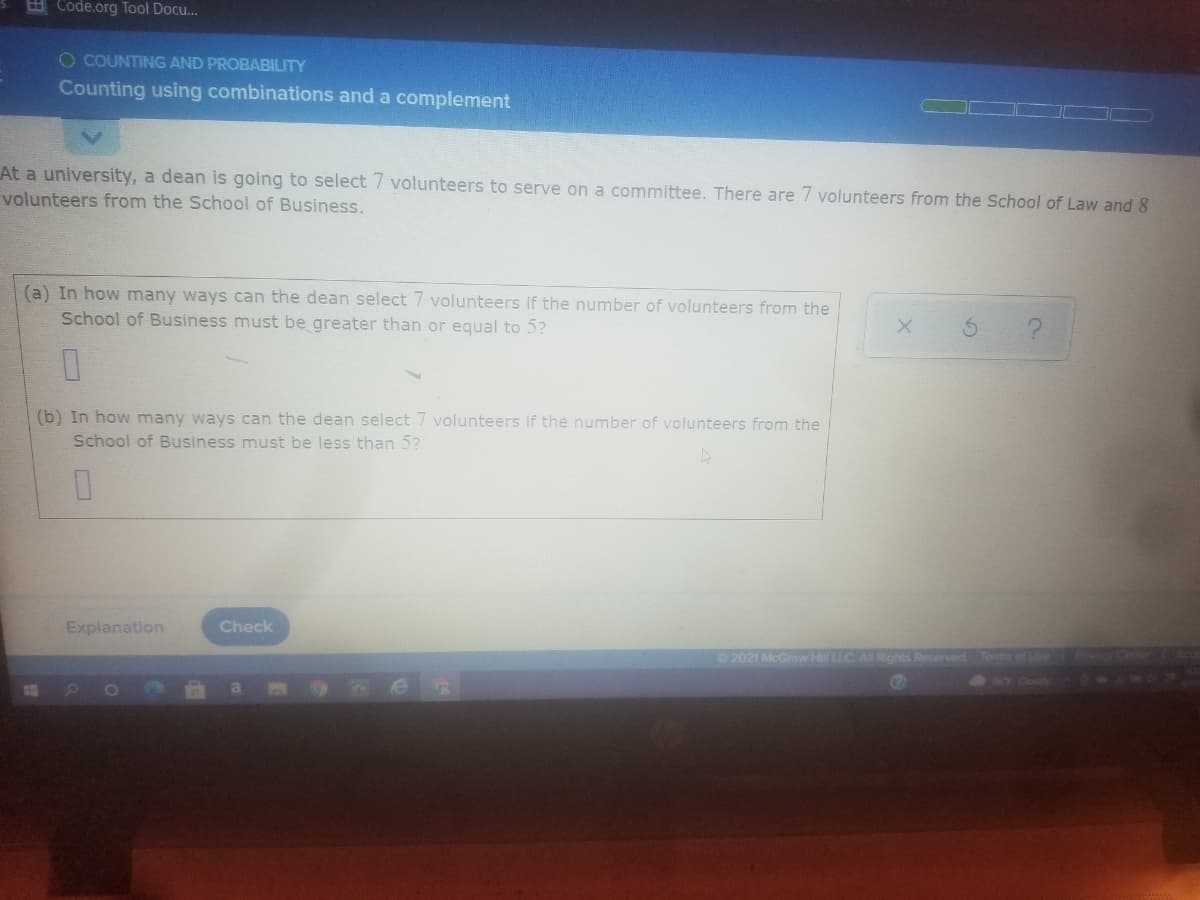 E Code.org Tool Docu...
O COUNTING AND PROBABILITY
Counting using combinations and a complement
At a university, a dean is going to select 7 volunteers to serve on a committee. There are 7 volunteers from the School of Law and 8
volunteers from the School of Business.
(a) In how many ways can the dean select 7 volunteers if the number of volunteers from the
School of Business must be greater than or equal to 5?
(b) In how many ways can the dean select 7 volunteers if the number of volunteers from the
School of Business must be less than 5?
Explanation
Check
02021 McGraw H LLC AI Rights Reserved Tems ofe
900
1O
