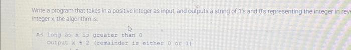 Write a program that takes in a positive integer as input, and outputs a string of 1's and 0's representing the integer in reve
integer x, the algorithm is
4
As long as x is greater than 0
Output x 2 (remainder is either 0 or 1)