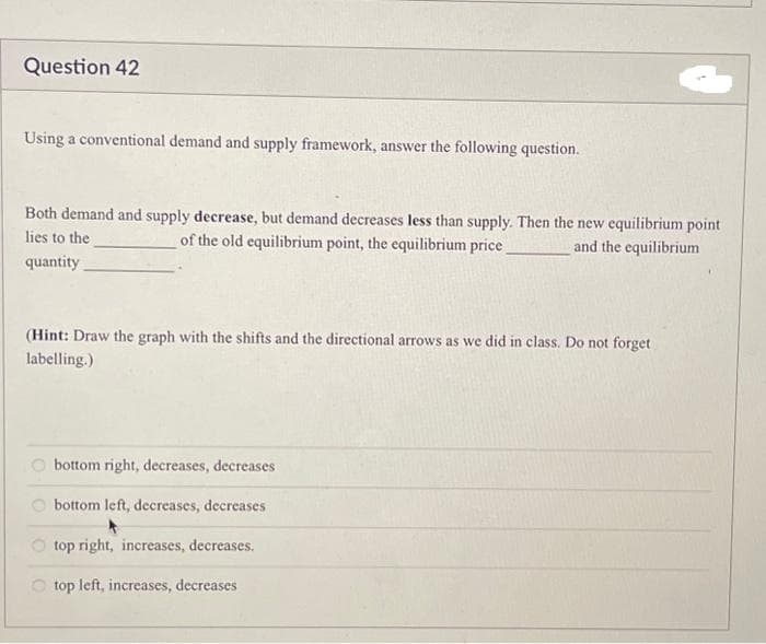 Question 42
Using a conventional demand and supply framework, answer the following question.
Both demand and supply decrease, but demand decreases less than supply. Then the new equilibrium point
of the old equilibrium point, the equilibrium price
and the equilibrium
lies to the
quantity
(Hint: Draw the graph with the shifts and the directional arrows as we did in class. Do not forget
labelling.)
bottom right, decreases, decreases
bottom left, decreases, decreases
top right, increases, decreases.
top left, increases, decreases