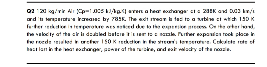 Q2 120 kg/min Air (Cp=1.005 kJ/kg.K) enters a heat exchanger at a 288K and 0.03 km/s
and its temperature increased by 785K. The exit stream is fed to a turbine at which 150 K
further reduction in temperature was noticed due to the expansion process. On the other hand,
the velocity of the air is doubled before it is sent to a nozzle. Further expansion took place in
the nozzle resulted in another 150 K reduction in the stream's temperature. Calculate rate of
heat lost in the heat exchanger, power of the turbine, and exit velocity of the nozzle.
