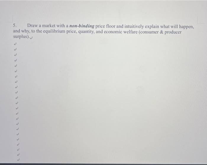 5. Draw a market with a non-binding price floor and intuitively explain what will happen,
and why, to the equilibrium price, quantity, and economic welfare (consumer & producer
surplus).