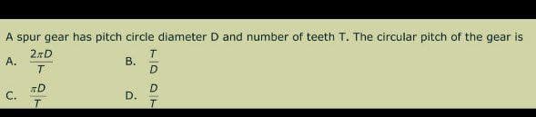 A spur gear has pitch circle diameter D and number of teeth T. The circular pitch of the gear is
2%D
T
A.
B.
T
C.
D.
RD
T
1007
D
D
T