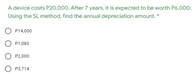 A device costs P20,000. After 7 years, it is expected to be worth P6,000.
Using the SL method, find the annual depreciation amount. *
P14,000
P1,085
P2,000
O P3,714
