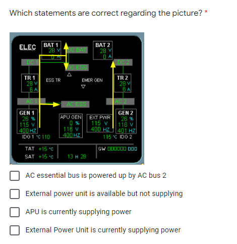 Which statements are correct regarding the picture? *
ELEC BAT 1
BAT 2
28 V
28 v TCBAT
DC 1
DC 2
OC ESS
A
TR 1
28 V
6 A
TR 2
28 v
6A
ESS TR
EMER GEN
AC ESS
GEN 1
26 %
115 V
400 HZ
IDG 1 C 110
GEN 2
APU GEN
0 %
116 v
400 HZ
EXT PWR
115 v
400 HZ
26 %
116 v
401 HZ
115 "C IDG 2
GW DO0000 00
TAT +15 *C
SAT +15 °c
13 н 28
AC essential bus is powered up by AC bus 2
External power unit is available but not supplying
APU is currently supplying power
External Power Unit is currently supplying power
