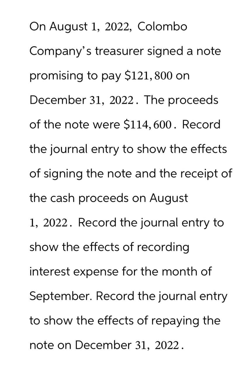 On August 1, 2022, Colombo
Company's treasurer signed a note
promising to pay $121,800 on
December 31, 2022. The proceeds
of the note were $114,600. Record
the journal entry to show the effects
of signing the note and the receipt of
the cash proceeds on August
1, 2022. Record the journal entry to
show the effects of recording
interest expense for the month of
September. Record the journal entry
to show the effects of repaying the
note on December 31, 2022.