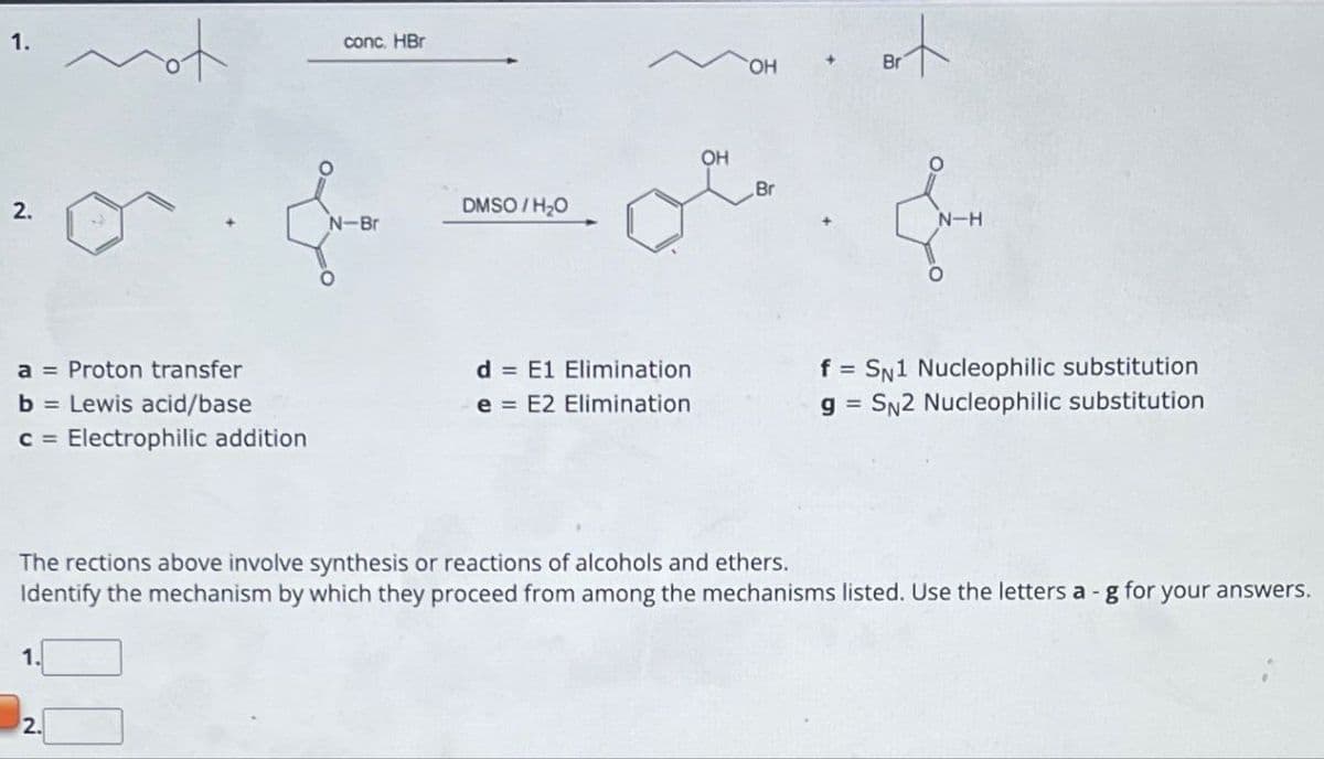 1.
2.
a = Proton transfer
b = Lewis acid/base
C= Electrophilic addition
mo
1.
2.
conc. HBr
N-Br
DMSO/H₂O
d E1 Elimination
e E2 Elimination
OH
OH
Br
Brt
Br
N-H
The rections above involve synthesis or reactions of alcohols and ethers.
Identify the mechanism by which they proceed from among the mechanisms listed. Use the letters a-g for your answers.
f = SN1 Nucleophilic substitution
g= SN2 Nucleophilic substitution