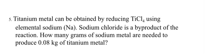 5. Titanium metal can be obtained by reducing TiCl, using
elemental sodium (Na). Sodium chloride is a byproduct of the
reaction. How many grams of sodium metal are needed to
produce 0.08 kg of titanium metal?
