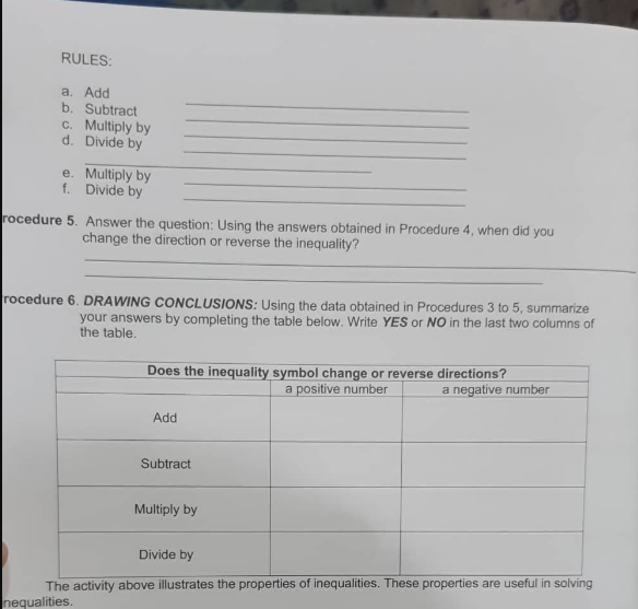 RULES:
a. Add
b. Subtract
c. Multiply by
d. Divide by
e. Multiply by
f. Divide by
rocedure 5. Answer the question: Using the answers obtained in Procedure 4, when did you
change the direction or reverse the inequality?
rocedure 6. DRAWING CONCLUSIONS: Using the data obtained in Procedures 3 to 5, summarize
your answers by completing the table below. Write YES or NO in the last two columns of
the table.
Does the inequality symbol change or reverse directions?
a positive number
a negative number
Add
Subtract
Multiply by
Divide by
The activity above illustrates the properties of inequalities. These properties are useful in solving
nequalities.
