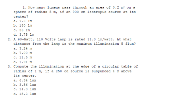 1. How many lumens pass through an area of 0.2 m? on a
sphere of radius 5 m, if an 900 cm isotropic source at its
center?
a. 7.2 Im
b. 180 im
c. 36 lm
d. 3.75 lm
2. A 60-Watt, 110 Volts lamp is rated 11.0 Im/watt. At what
distance from the lamp is the maximum illumination 5 flux?
a. 3.24 m
b. 7.00 m
c. 11.5 m
d. 1.91 m
3. Compute the illumination at the edge of a circular table of
radius of 1 m, if a 250 cd source is suspended 4 m above
its center.
a. 6.34 lux
b. 3.56 lux
c. 14.3 lux
d. 15.2 lux
