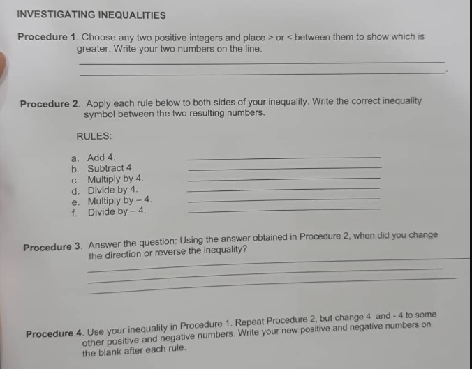 INVESTIGATING INEQUALITIES
Procedure 1. Choose any two positive integers and place > or < between them to show which is
greater. Write your two numbers on the line.
Procedure 2. Apply each rule below to both sides of your inequality. Write the correct inequality
symbol between the two resulting numbers.
RULES:
a. Add 4.
b. Subtract 4.
c. Multiply by 4.
d. Divide by 4.
e. Multiply by – 4.
f. Divide by - 4.
Procedure 3. Answer the question: Using the answer obtained in Procedure 2, when did you change
the direction or reverse the inequality?
other positive and negative numbers. Write your new positive and negative numbers on
the blank after each rule.
Procedure 4. Use your inequality in Procedure 1. Repeat Procedure 2, but change 4 and - 4 to some
