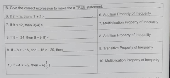 B. Give the correct expression to make the a TRUE statement.
6. If 7> m, them 7 +2 >
6. Addition Property of Inequality
7. If 9 < 12, then 9(-4) >
7. Multiplication Property of Inequality
8. Addition Property of Inequality
8. If 8 < 24, then 8 + (- 8) <
9. If - 8 > - 15, and - 15 > - 20, then
9. Transitive Property of Inequality
10. Multiplication Property of Inequality
10. If - 4 < - 2, then - 4(
