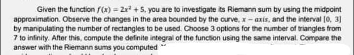 Given the function f(x) = 2r +5, you are to investigate its Riemann sum by using the midpoint
approximation. Observe the changes in the area bounded by the curve, x- axis, and the interval (0o, 3]
by manipulating the number of rectangles to be used. Choose 3 options for the number of triangles from
7 to infinity. After this, compute the definite integral of the function using the same interval. Compare the
answer with the Riemann sums you computed
