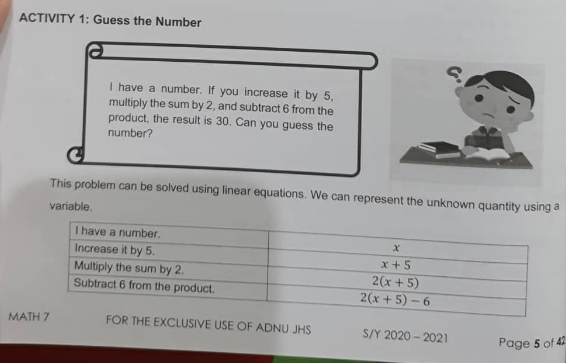 ACTIVITY 1: Guess the Number
I have a number. If you increase it by 5,
multiply the sum by 2, and subtract 6 from the
product, the result is 30. Can you guess the
number?
This problem can be solved using linear equations. We can represent the unknown quantity using a
variable.
I have a number.
Increase it by 5.
x + 5
Multiply the sum by 2.
Subtract 6 from the product.
2(x+ 5)
2(x+ 5) – 6
MATH 7
FOR THE EXCLUSIVE USE OF ADNU JHS
S/Y 2020 - 2021
Page 5 of 42
