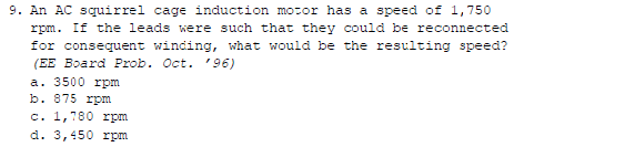 9. An AC squirrel cage induction motor has a speed of 1,750
rpm. If the leads were such that they could be reconnected
for consequent winding, what would be the resulting speed?
(EE Board Prob. Oct. '96)
a. 3500 rpm
b. 875 rpm
c. 1,780 rpm
d. 3,450 rpm
