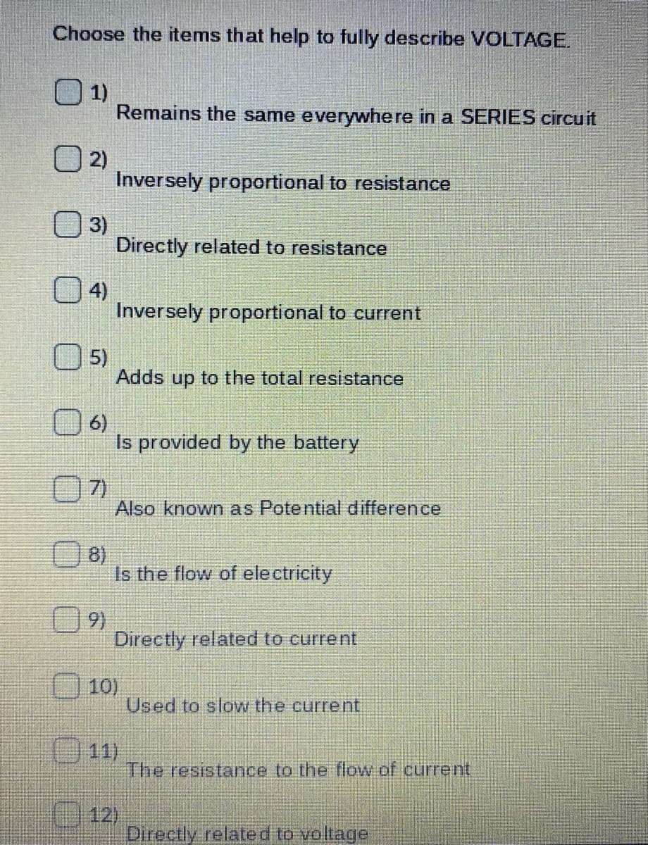 Choose the items that help to fully describe VOLTAGE.
O 1)
Remains the same everywhere in a SERIES circuit
O 2)
Inversely proportional to resistance
O 3)
Directly related to resistance
O 4)
Inversely proportional to current
O 5)
Adds up to the total resistance
O 6)
Is provided by the battery
O7)
Also known as Potential difference
8)
Is the flow of electricity
9)
Directly related to current
10)
Used to slow the current
11)
The resistance to the flow of current
12)
Directly related to voltage
