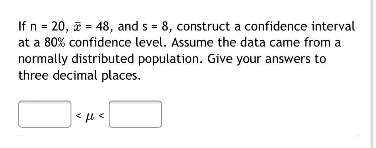 If n = 20, a = 48, and s = 8, construct a confidence interval
%3D
at a 80% confidence level. Assume the data came from a
normally distributed population. Give your answers to
three decimal places.
<
<
