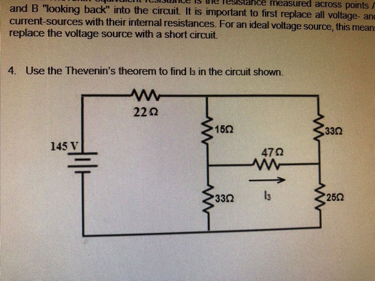 IS uie fesista
Ice measured across points A
and B "looking back" into the circuit. It is important to first replace all voltage- and
current-sources with their internal resistances. For an ideal voltage source, this means
replace the voltage source with a short circuit.
4. Use the Thevenin's theorem to find la in the circuit shown.
222
150
332
145 V
470
332
252
