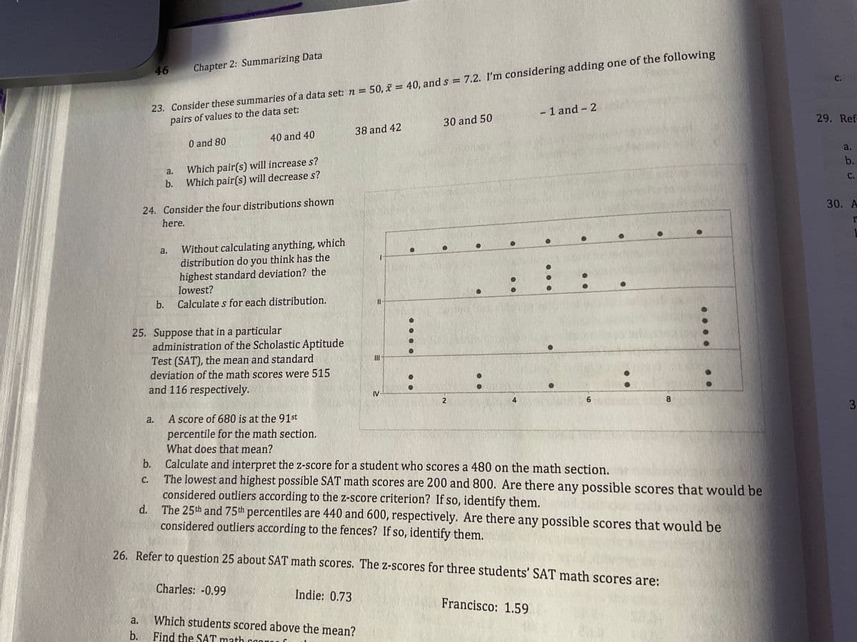 23. Consider these summaries of a data set: n = 50, x = 40, and s = 7.2. I'm considering adding one of the following
pairs of values to the data set:
46
Chapter 2: Summarizing Data
%3D
С.
%3D
- 1 and - 2
30 and 50
29. Refe
38 and 42
40 and 40
0 and 80
a.
Which pair(s) will increase s?
Which pair(s) will decrease s?
a.
b.
b.
C.
24. Consider the four distributions shown
here.
30. А
Without calculating anything, which
distribution do you think has the
highest standard deviation? the
lowest?
a.
b.
Calculate s for each distribution.
25. Suppose that in a particular
administration of the Scholastic Aptitude
Test (SAT), the mean and standard
deviation of the math scores were 515
and 116 respectively.
IV
2
4
3
A score of 680 is at the 91st
percentile for the math section.
a.
What does that mean?
Calculate and interpret the z-score for a student who scores a 480 on the math section.
The lowest and highest possible SAT math scores are 200 and 800. Are there any possible scores that would be
considered outliers according to the z-score criterion? If so, identify them.
d. The 25th and 75th percentiles are 440 and 600, respectively. Are there any possible scores that would be
considered outliers according to the fences? If so, identify them.
b.
С.
26. Refer to question 25 about SAT math scores. The z-scores for three students' SAT math scores are:
Charles: -0.99
Indie: 0.73
Francisco: 1.59
a.
Which students scored above the mean?
b.
Find the SAT math coon0
8.
. . . .
