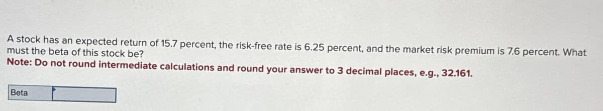 A stock has an expected return of 15.7 percent, the risk-free rate is 6.25 percent, and the market risk premium is 7.6 percent. What
must the beta of this stock be?
Note: Do not round intermediate calculations and round your answer to 3 decimal places, e.g., 32.161.
Beta