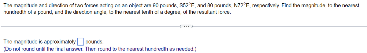 The magnitude and direction of two forces acting on an object are 90 pounds, S52°E, and 80 pounds, N72°E, respectively. Find the magnitude, to the nearest
hundredth of a pound, and the direction angle, to the nearest tenth of a degree, of the resultant force.
The magnitude is approximately
pounds.
(Do not round until the final answer. Then round to the nearest hundredth as needed.)