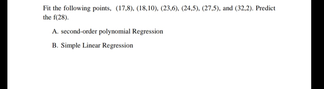 Fit the following points, (17,8), (18,10), (23,6), (24,5), (27,5), and (32,2). Predict
the f(28).
A. second-order polynomial Regression
B. Simple Linear Regression
