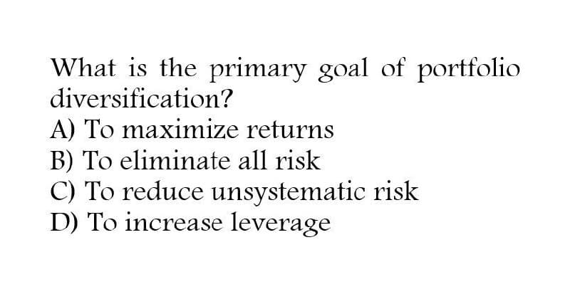 What is the primary goal of portfolio
diversification?
A) To maximize returns
B) To eliminate all risk
C) To reduce unsystematic risk
D) To increase leverage