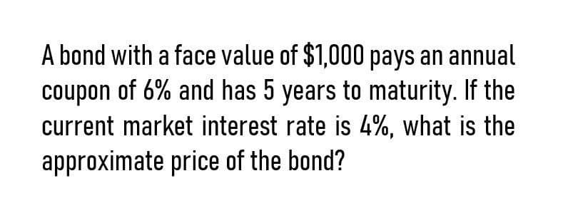 A bond with a face value of $1,000 pays an annual
coupon of 6% and has 5 years to maturity. If the
current market interest rate is 4%, what is the
approximate price of the bond?