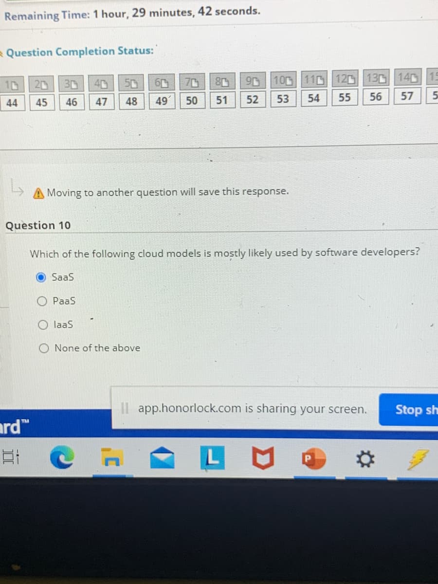 Remaining Time: 1 hour, 29 minutes, 42 seconds.
RQuestion Completion Status:
10
20
3D
40
50
70
9D 100 110
120 13 140 15
44
45
46
47
48
49
50
51
52
53
54
55
56
57
Moving to another question will save this response.
Question 10
Which of the following cloud models is mostly likely used by software developers?
SaaS
O PaaS
O laaS
O None of the above
II app.honorlock.com is sharing your screen.
Stop sh
ard"
