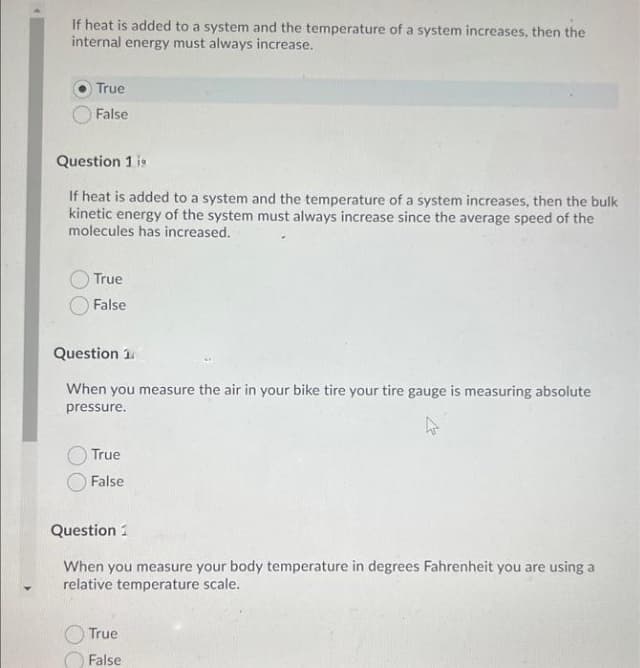 If heat is added to a system and the temperature of a system increases, then the
internal energy must always increase.
True
False
Question 1 is
If heat is added to a system and the temperature of a system increases, then the bulk
kinetic energy of the system must always increase since the average speed of the
molecules has increased.
True
False
Question 1
When you measure the air in your bike tire your tire gauge is measuring absolute
pressure.
True
False
Question 1
When you measure your body temperature in degrees Fahrenheit you are using a
relative temperature scale.
True
False