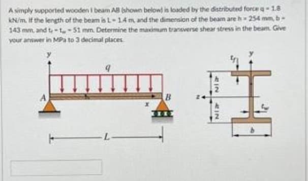 A simply supported wooden I beam AB (shown below) is loaded by the distributed force q-18
kN/m. If the length of the beam is L-1.4 m, and the dimension of the beam are h 254 mm, b-
143 mm, and t-1-51 mm. Determine the maximum transverse shear stress in the beam. Give
your answer in MPa to 3 decimal places
B
2IN
NEZ