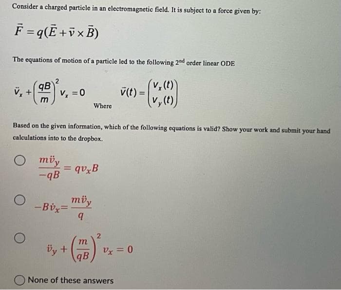 Consider a charged particle in an electromagnetic field. It is subject to a force given by:
F = q (Ē+v× B)
The equations of motion of a particle led to the following 2nd order linear ODE
vy(t)
V₂
O
qB
m
O
V₂ = 0
Based on the given information, which of the following equations is valid? Show your work and submit your hand
calculations into to the dropbox.
müy
-qB
=qvxB
-Bvx=
Where
müy
q
Üy +
+(77) ² U
qB
v(t)=
-
Vx = 0
None of these answers