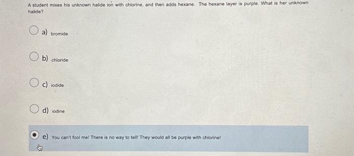 A student mixes his unknown halide ion with chlorine, and then adds hexane. The hexane layer is purple. What is her unknown
halide?
a)
bromide
b) chloride
Oc) iodide
d) iodine
You can't fool me! There is no way to tell! They would all be purple with chlorine!