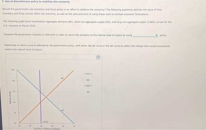 7. Use of discretionary policy to stabilize the economy
Should the government use monetary and fiscal policy in an effort to stabilize the economy? The following questions address the issue of how
monetary and fiscal policies affect the economy, as well as the pros and cons of using these tools to combat economic fluctuations.
The following graph plots hypothetical aggregate demand (AD), short-run aggregate supply (AS), and long-run aggregate supply (LRAS) curves for the
U.S. economy in March 2026.
Suppose the government chooses to intervene in order to return the economy to the natural level of output by using
Depending on which curve is affected by the government policy, shift either the AS curve or the AD curve to reflect the change that would successfully
restore the natural level of output.
150
130
110
PRICE LEVEL
8
70
M
20
23
LRAS
34
24
OUTPUT (Tons of dears)
AS
AD
26
AD
policy.
AS