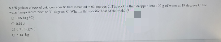 A 125 g piece of rock of unknown specific heat is heated to 93 degrees C. The rock is then dropped into 100 g of water at 19 degrees C. the
water temperature rises to 31 degrees C. What is the specific heat of the rock? (3)
O 0.65 J/(g °C)
O 0.65 J
O 0.71 J/g °C)
O 1.14 J/g.