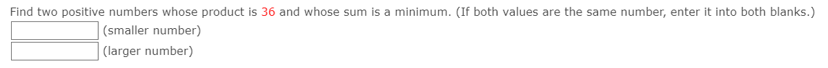 Find two positive numbers whose product is 36 and whose sum is a minimum. (If both values are the same number, enter it into both blanks.)
(smaller number)
(larger number)
