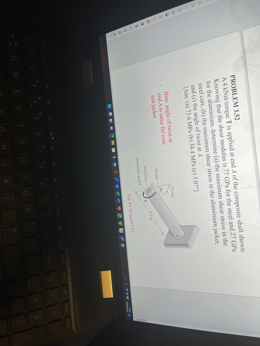 PROBLEM 3.52
A 4 kNm torque T is applied at end A of the composite shaft shown.
Knowing that the shear modulus is 77 GPa for the steel and 27 GPa
for the aluminium, determine (a) the maximum shear stress in the
steel core, (b) the maximum shear stress in the aluminium jacket,
and (c) the angle of twist at A.
[Ans. (a) 73.6 MPa (b) 34.4 MPa (c) 5.07°]
Hint: angle of twist at
72 mm
end A is same for core
and jacket
54 mm
A
2.5 m
Steel core
Aluminium jacket
Fig. P3.52 and P3.53
22:35
BANG & OLUFSEN
delete
home
end
og up
pg dn
num
backspace
4
lock
Q WE
T
U
080
home
pg up
